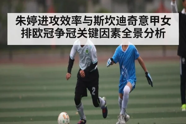 朱婷进攻效率与斯坎迪奇意甲女排欧冠争冠关键因素全景分析 | kaiyun.com