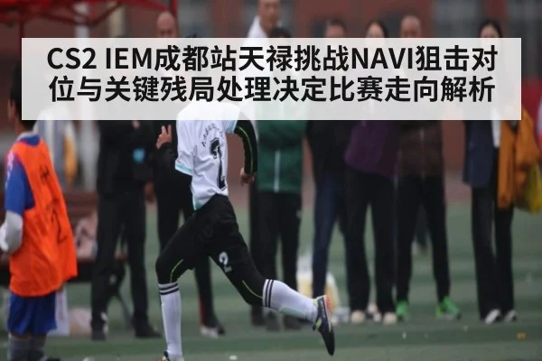 CS2 IEM成都站天禄挑战NAVI狙击对位与关键残局处理决定比赛走向解析 | kaiyun.com